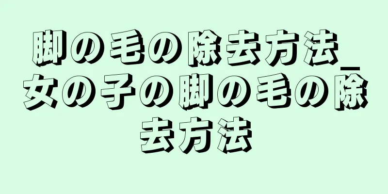 脚の毛の除去方法_女の子の脚の毛の除去方法