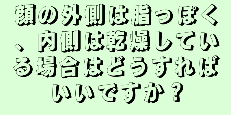 顔の外側は脂っぽく、内側は乾燥している場合はどうすればいいですか？