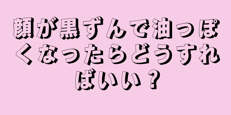 顔が黒ずんで油っぽくなったらどうすればいい？