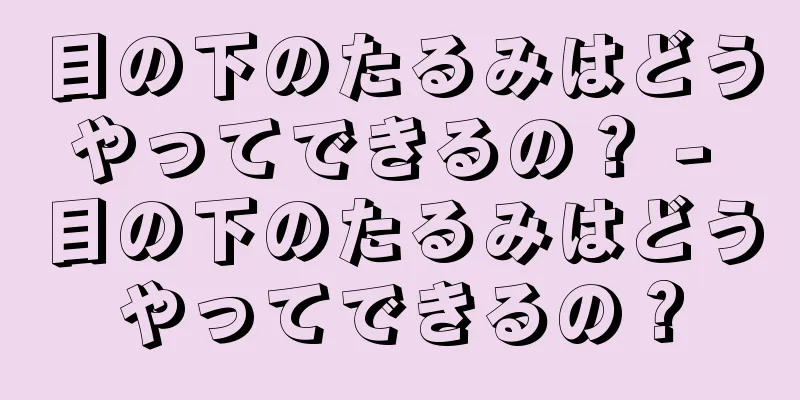 目の下のたるみはどうやってできるの？ - 目の下のたるみはどうやってできるの？