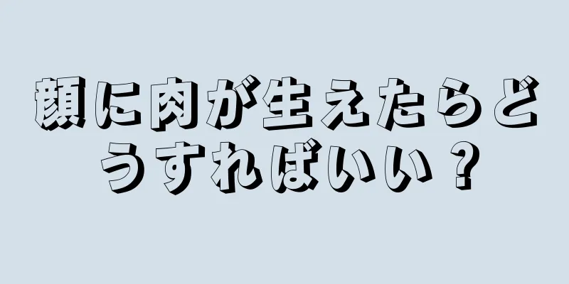 顔に肉が生えたらどうすればいい？