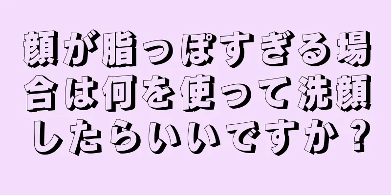 顔が脂っぽすぎる場合は何を使って洗顔したらいいですか？