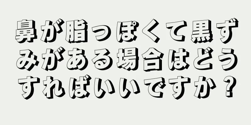 鼻が脂っぽくて黒ずみがある場合はどうすればいいですか？