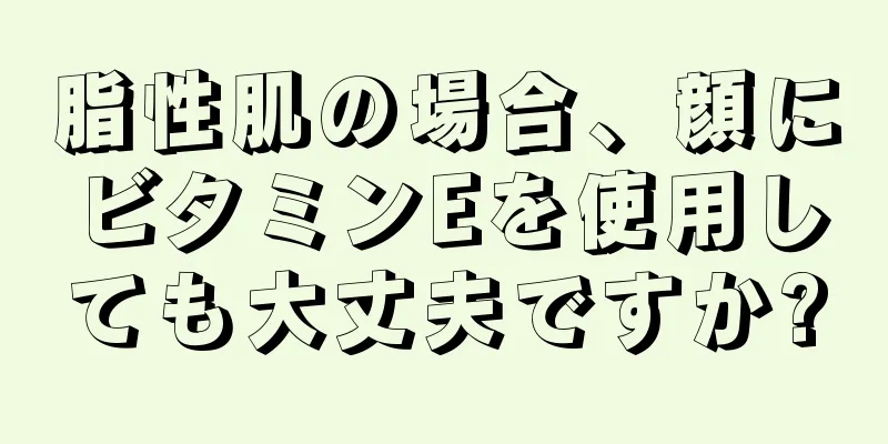 脂性肌の場合、顔にビタミンEを使用しても大丈夫ですか?