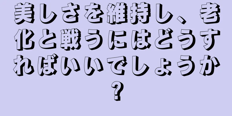 美しさを維持し、老化と戦うにはどうすればいいでしょうか?