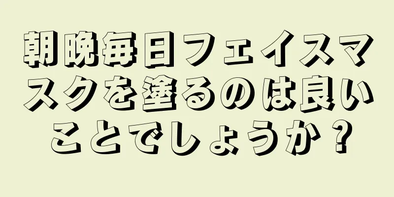 朝晩毎日フェイスマスクを塗るのは良いことでしょうか？