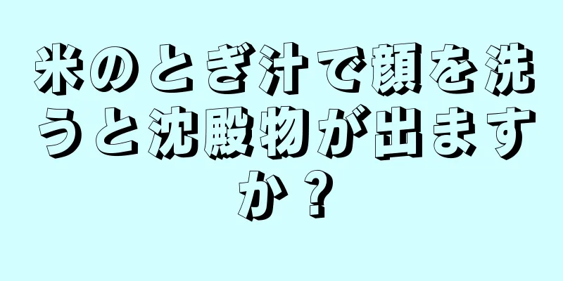 米のとぎ汁で顔を洗うと沈殿物が出ますか？