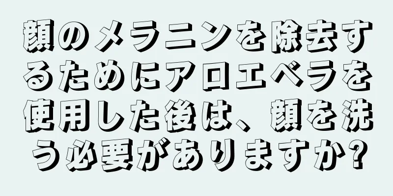 顔のメラニンを除去するためにアロエベラを使用した後は、顔を洗う必要がありますか?