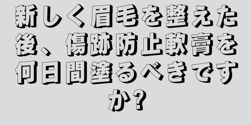 新しく眉毛を整えた後、傷跡防止軟膏を何日間塗るべきですか?