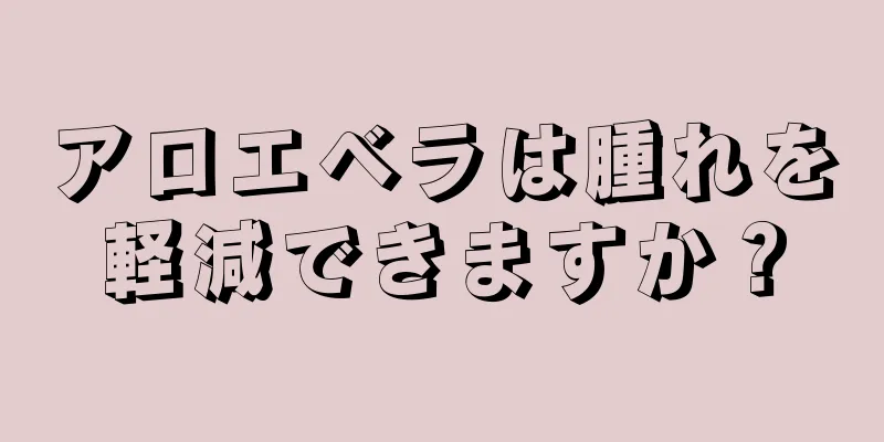 アロエベラは腫れを軽減できますか？