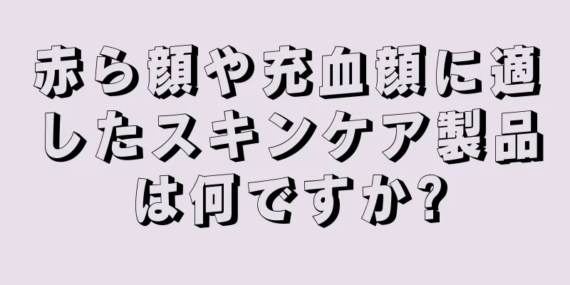 赤ら顔や充血顔に適したスキンケア製品は何ですか?