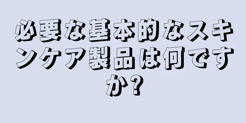必要な基本的なスキンケア製品は何ですか?