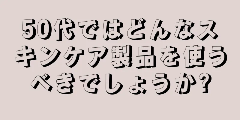 50代ではどんなスキンケア製品を使うべきでしょうか?