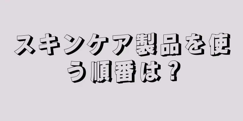 スキンケア製品を使う順番は？