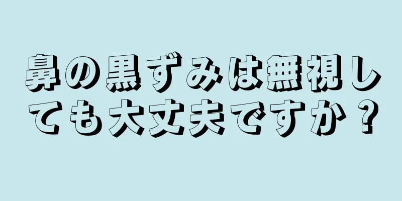 鼻の黒ずみは無視しても大丈夫ですか？