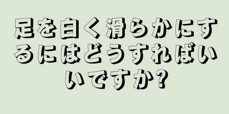 足を白く滑らかにするにはどうすればいいですか?
