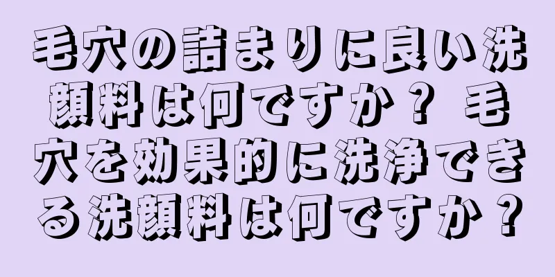 毛穴の詰まりに良い洗顔料は何ですか？ 毛穴を効果的に洗浄できる洗顔料は何ですか？