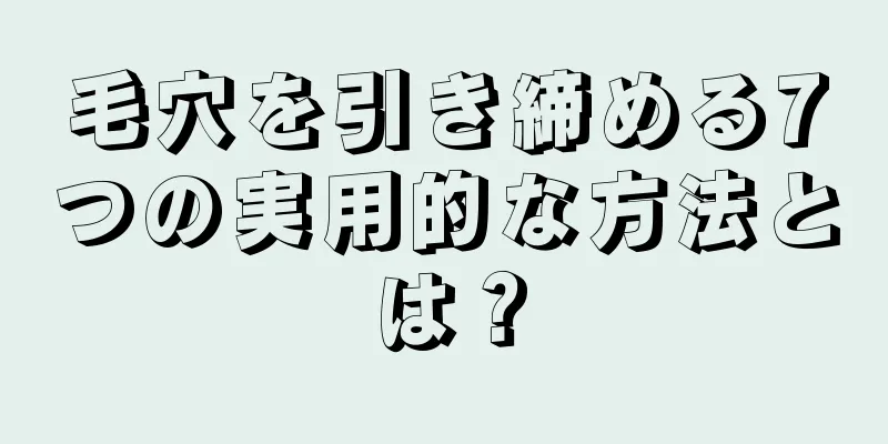 毛穴を引き締める7つの実用的な方法とは？