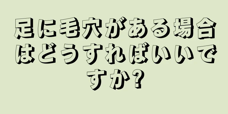 足に毛穴がある場合はどうすればいいですか?