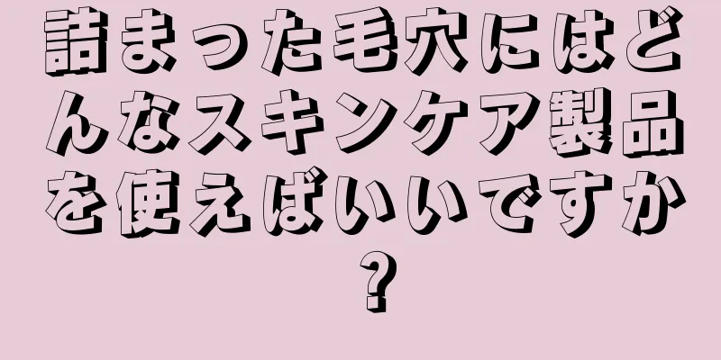 詰まった毛穴にはどんなスキンケア製品を使えばいいですか？