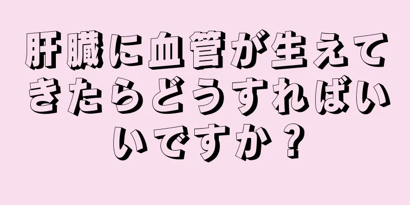 肝臓に血管が生えてきたらどうすればいいですか？