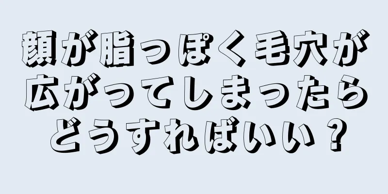 顔が脂っぽく毛穴が広がってしまったらどうすればいい？