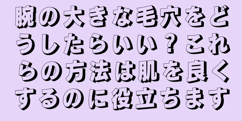 腕の大きな毛穴をどうしたらいい？これらの方法は肌を良くするのに役立ちます
