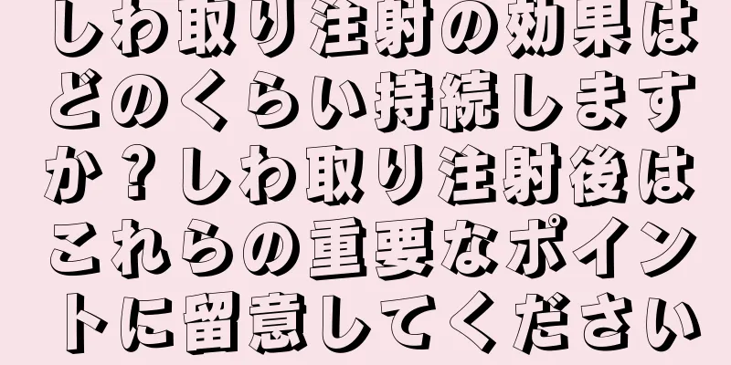 しわ取り注射の効果はどのくらい持続しますか？しわ取り注射後はこれらの重要なポイントに留意してください