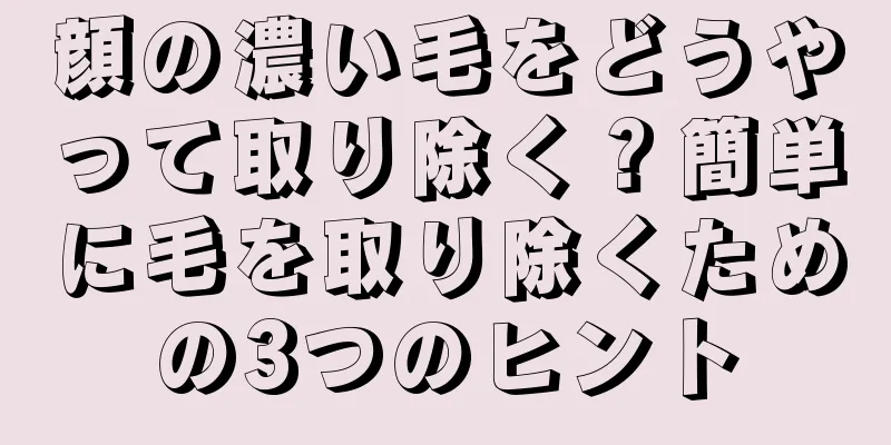 顔の濃い毛をどうやって取り除く？簡単に毛を取り除くための3つのヒント