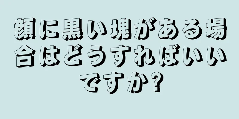 顔に黒い塊がある場合はどうすればいいですか?