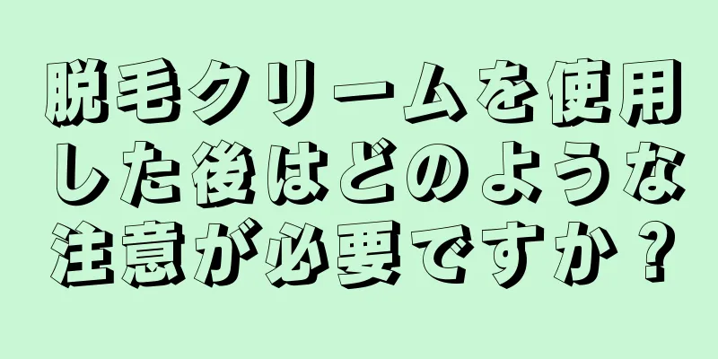 脱毛クリームを使用した後はどのような注意が必要ですか？