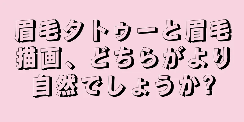 眉毛タトゥーと眉毛描画、どちらがより自然でしょうか?