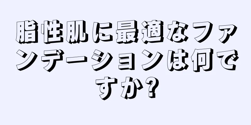 脂性肌に最適なファンデーションは何ですか?
