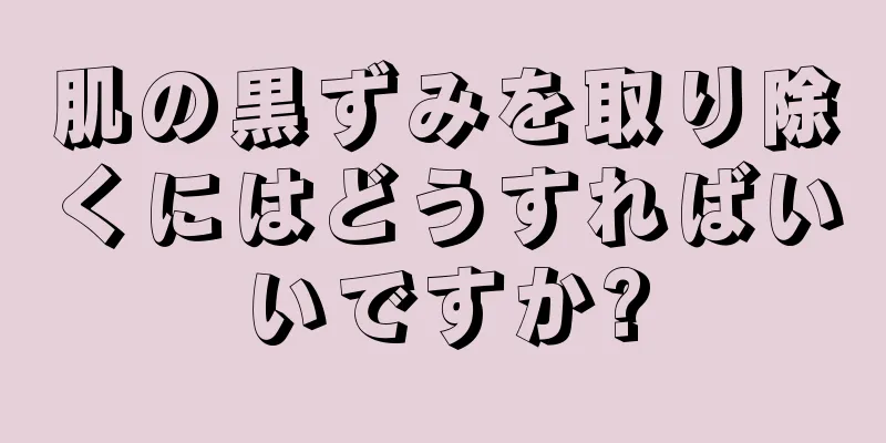 肌の黒ずみを取り除くにはどうすればいいですか?