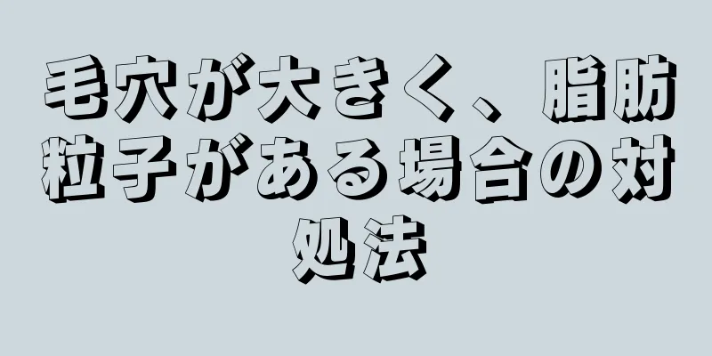 毛穴が大きく、脂肪粒子がある場合の対処法