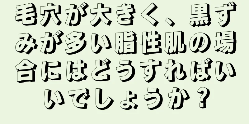 毛穴が大きく、黒ずみが多い脂性肌の場合にはどうすればいいでしょうか？