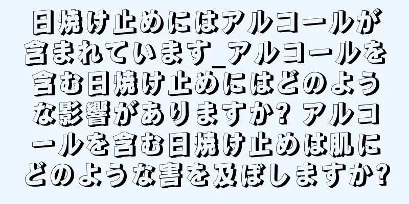 日焼け止めにはアルコールが含まれています_アルコールを含む日焼け止めにはどのような影響がありますか? アルコールを含む日焼け止めは肌にどのような害を及ぼしますか?