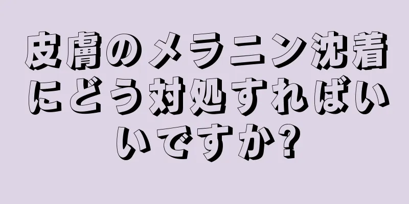 皮膚のメラニン沈着にどう対処すればいいですか?