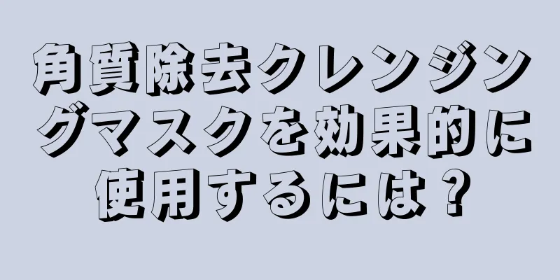 角質除去クレンジングマスクを効果的に使用するには？