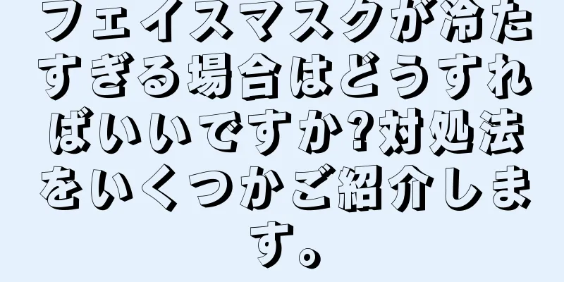 フェイスマスクが冷たすぎる場合はどうすればいいですか?対処法をいくつかご紹介します。