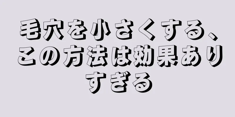 毛穴を小さくする、この方法は効果ありすぎる