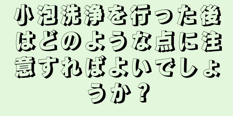 小泡洗浄を行った後はどのような点に注意すればよいでしょうか？
