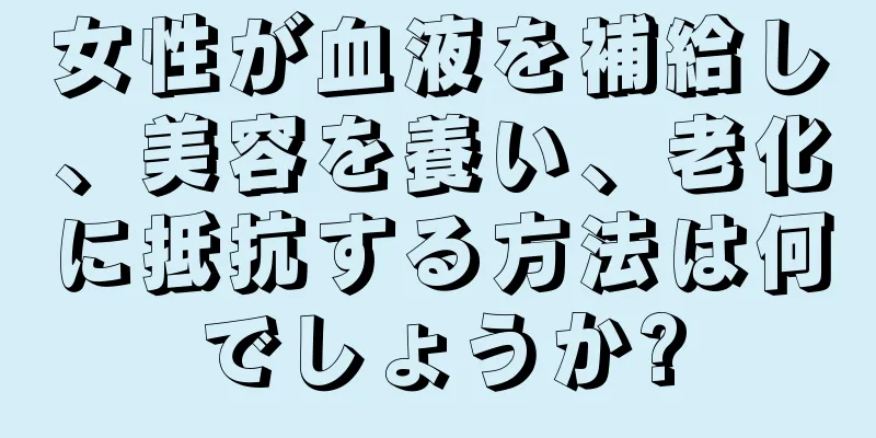 女性が血液を補給し、美容を養い、老化に抵抗する方法は何でしょうか?