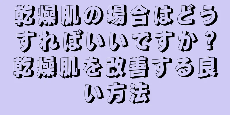 乾燥肌の場合はどうすればいいですか？乾燥肌を改善する良い方法