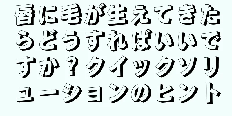 唇に毛が生えてきたらどうすればいいですか？クイックソリューションのヒント