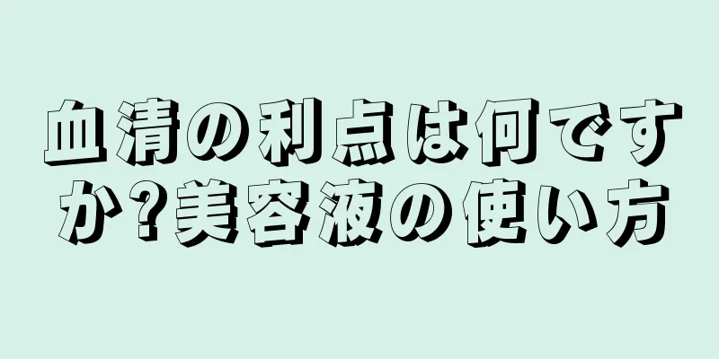 血清の利点は何ですか?美容液の使い方