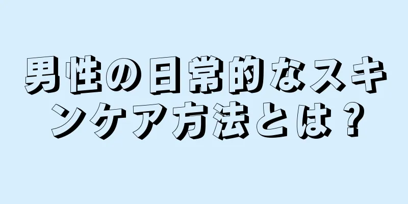 男性の日常的なスキンケア方法とは？