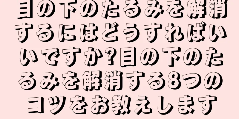 目の下のたるみを解消するにはどうすればいいですか?目の下のたるみを解消する8つのコツをお教えします