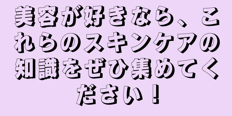 美容が好きなら、これらのスキンケアの知識をぜひ集めてください！