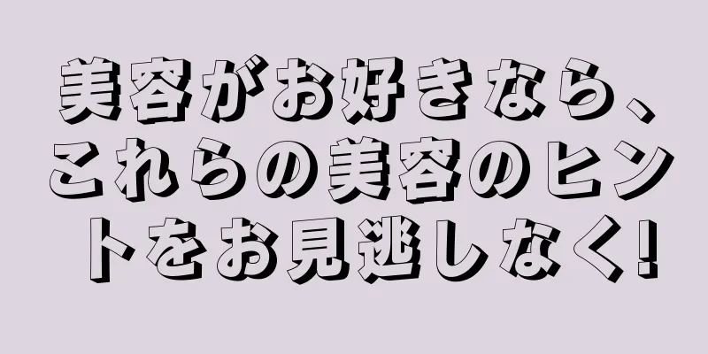 美容がお好きなら、これらの美容のヒントをお見逃しなく!